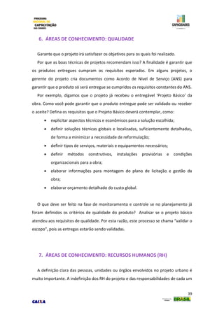 39
6. ÁREAS DE CONHECIMENTO: QUALIDADE
Garante que o projeto irá satisfazer os objetivos para os quais foi realizado.
Por que as boas técnicas de projetos recomendam isso? A finalidade é garantir que
os produtos entregues cumpram os requisitos esperados. Em alguns projetos, o
gerente do projeto cria documentos como Acordo de Nível de Serviço (ANS) para
garantir que o produto só será entregue se cumpridos os requisitos constantes do ANS.
Por exemplo, digamos que o projeto já recebeu o entregável ‘Projeto Básico’ da
obra. Como você pode garantir que o produto entregue pode ser validado ou receber
o aceite? Defina os requisitos que o Projeto Básico deverá contemplar, como:
 explicitar aspectos técnicos e econômicos para a solução escolhida;
 definir soluções técnicas globais e localizadas, suficientemente detalhadas,
de forma a minimizar a necessidade de reformulação;
 definir tipos de serviços, materiais e equipamentos necessários;
 definir métodos construtivos, instalações provisórias e condições
organizacionais para a obra;
 elaborar informações para montagem do plano de licitação e gestão da
obra;
 elaborar orçamento detalhado do custo global.
O que deve ser feito na fase de monitoramento e controle se no planejamento já
foram definidos os critérios de qualidade do produto? Analisar se o projeto básico
atendeu aos requisitos de qualidade. Por esta razão, este processo se chama “validar o
escopo”, pois as entregas estarão sendo validadas.
7. ÁREAS DE CONHECIMENTO: RECURSOS HUMANOS (RH)
A definição clara das pessoas, unidades ou órgãos envolvidos no projeto urbano é
muito importante. A indefinição dos RH do projeto e das responsabilidades de cada um
 