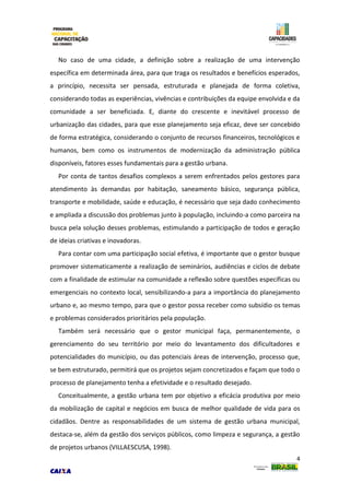 4
No caso de uma cidade, a definição sobre a realização de uma intervenção
específica em determinada área, para que traga os resultados e benefícios esperados,
a princípio, necessita ser pensada, estruturada e planejada de forma coletiva,
considerando todas as experiências, vivências e contribuições da equipe envolvida e da
comunidade a ser beneficiada. E, diante do crescente e inevitável processo de
urbanização das cidades, para que esse planejamento seja eficaz, deve ser concebido
de forma estratégica, considerando o conjunto de recursos financeiros, tecnológicos e
humanos, bem como os instrumentos de modernização da administração pública
disponíveis, fatores esses fundamentais para a gestão urbana.
Por conta de tantos desafios complexos a serem enfrentados pelos gestores para
atendimento às demandas por habitação, saneamento básico, segurança pública,
transporte e mobilidade, saúde e educação, é necessário que seja dado conhecimento
e ampliada a discussão dos problemas junto à população, incluindo-a como parceira na
busca pela solução desses problemas, estimulando a participação de todos e geração
de ideias criativas e inovadoras.
Para contar com uma participação social efetiva, é importante que o gestor busque
promover sistematicamente a realização de seminários, audiências e ciclos de debate
com a finalidade de estimular na comunidade a reflexão sobre questões específicas ou
emergenciais no contexto local, sensibilizando-a para a importância do planejamento
urbano e, ao mesmo tempo, para que o gestor possa receber como subsídio os temas
e problemas considerados prioritários pela população.
Também será necessário que o gestor municipal faça, permanentemente, o
gerenciamento do seu território por meio do levantamento dos dificultadores e
potencialidades do município, ou das potenciais áreas de intervenção, processo que,
se bem estruturado, permitirá que os projetos sejam concretizados e façam que todo o
processo de planejamento tenha a efetividade e o resultado desejado.
Conceitualmente, a gestão urbana tem por objetivo a eficácia produtiva por meio
da mobilização de capital e negócios em busca de melhor qualidade de vida para os
cidadãos. Dentre as responsabilidades de um sistema de gestão urbana municipal,
destaca-se, além da gestão dos serviços públicos, como limpeza e segurança, a gestão
de projetos urbanos (VILLAESCUSA, 1998).
 