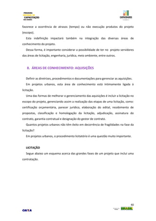 40
favorece a ocorrência de atrasos (tempo) ou não execução produtos do projeto
(escopo).
Esta indefinição impactará também na integração das diversas áreas de
conhecimento do projeto.
Dessa forma, é importante considerar a possibilidade de ter no projeto servidores
das áreas de licitação, engenharia, jurídica, meio ambiente, entre outros.
8. ÁREAS DE CONHECIMENTO: AQUISIÇÕES
Definir as diretrizes, procedimentos e documentações para gerenciar as aquisições.
Em projetos urbanos, esta área de conhecimento está intimamente ligada à
licitação.
Uma das formas de melhorar o gerenciamento das aquisições é incluir a licitação no
escopo do projeto, gerenciando assim a realização das etapas de uma licitação, como:
certificação orçamentária, parecer jurídico, elaboração do edital, recebimento de
propostas, classificação e homologação da licitação, adjudicação, assinatura do
contrato, garantia contratual e designação do gestor de contrato.
Quantos projetos urbanos não têm êxito em decorrência de fragilidades na fase da
licitação?
Em projetos urbanos, o procedimento licitatório é uma questão muito importante.
LICITAÇÃO
Segue abaixo um esquema acerca das grandes fases de um projeto que inclui uma
contratação.
 