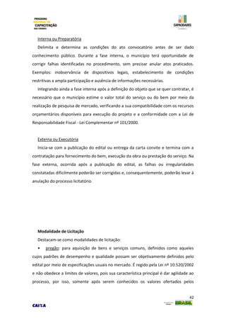 42
Interna ou Preparatória
Delimita e determina as condições do ato convocatório antes de ser dado
conhecimento público. Durante a fase interna, o município terá oportunidade de
corrigir falhas identificadas no procedimento, sem precisar anular atos praticados.
Exemplos: inobservância de dispositivos legais, estabelecimento de condições
restritivas a ampla participação e ausência de informações necessárias.
Integrando ainda a fase interna após a definição do objeto que se quer contratar, é
necessário que o município estime o valor total do serviço ou do bem por meio da
realização de pesquisa de mercado, verificando a sua compatibilidade com os recursos
orçamentários disponíveis para execução do projeto e a conformidade com a Lei de
Responsabilidade Fiscal - Lei Complementar nº 101/2000.
Externa ou Executória
Inicia-se com a publicação do edital ou entrega da carta convite e termina com a
contratação para fornecimento do bem, execução da obra ou prestação do serviço. Na
fase externa, ocorrida após a publicação do edital, as falhas ou irregularidades
constatadas dificilmente poderão ser corrigidas e, consequentemente, poderão levar à
anulação do processo licitatório.
Modalidade de Licitação
Destacam-se como modalidades de licitação:
• pregão: para aquisição de bens e serviços comuns, definidos como aqueles
cujos padrões de desempenho e qualidade possam ser objetivamente definidos pelo
edital por meio de especificações usuais no mercado. É regido pela Lei nº 10.520/2002
e não obedece a limites de valores, pois sua característica principal é dar agilidade ao
processo, por isso, somente após serem conhecidos os valores ofertados pelos
 
