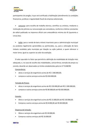 43
participantes do pregão, é que será verificada a habilitação (atendimento às condições
financeiras, jurídicas e regularidade fiscal) da empresa selecionada.
• concurso: para escolha de trabalho técnico, científico ou artístico, mediante a
instituição de prêmios ou remuneração aos vencedores, conforme critérios constantes
de edital publicado na imprensa oficial com antecedência mínima de 45 (quarenta e
cinco) dias.
• leilão: para a venda de bens móveis inservíveis para a administração municipal
ou produtos legalmente apreendidos ou penhorados, ou, para a alienação de bens
imóveis recebidos pelo município por doação ou ação judicial, a quem oferecer o
maior lance, igual ou superior ao valor da avaliação.
O valor apurado é o fator que permitirá a definição da modalidade de licitação mais
adequada, e, no caso de escolha das modalidades, concorrência, tomada de preços ou
convite, deverão ser observados os limites estabelecidos pela Lei nº 9.648/98:
Concorrência:
• obras e serviços de engenharia acima de R$ 1.500.000,00;
• compras e outros serviços acima de R$ 650.000,00.
Tomada de Preços:
• obras e serviços de engenharia acima de R$ 150.000,00 até R$ 1.500.000,00;
• compras e outros serviços acima de R$ 80.000,00 até R$ 650.000,00.
Convite:
• Obras e serviços de engenharia acima de R$ 15.000,00 até R$ 150.000,00.
• Compras e outros serviços acima de R$ 8.000,00 até R$ 80.000,00.
Dispensa de licitação:
• Obras e serviços de engenharia até R$ 30.000,00.
• Compras e outros serviços até R$ 16.000,00
 