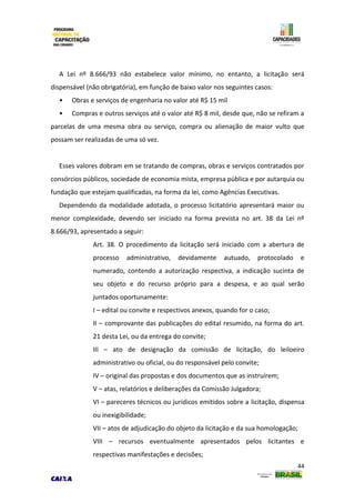 44
A Lei nº 8.666/93 não estabelece valor mínimo, no entanto, a licitação será
dispensável (não obrigatória), em função de baixo valor nos seguintes casos:
• Obras e serviços de engenharia no valor até R$ 15 mil
• Compras e outros serviços até o valor até R$ 8 mil, desde que, não se refiram a
parcelas de uma mesma obra ou serviço, compra ou alienação de maior vulto que
possam ser realizadas de uma só vez.
Esses valores dobram em se tratando de compras, obras e serviços contratados por
consórcios públicos, sociedade de economia mista, empresa pública e por autarquia ou
fundação que estejam qualificadas, na forma da lei, como Agências Executivas.
Dependendo da modalidade adotada, o processo licitatório apresentará maior ou
menor complexidade, devendo ser iniciado na forma prevista no art. 38 da Lei nº
8.666/93, apresentado a seguir:
Art. 38. O procedimento da licitação será iniciado com a abertura de
processo administrativo, devidamente autuado, protocolado e
numerado, contendo a autorização respectiva, a indicação sucinta de
seu objeto e do recurso próprio para a despesa, e ao qual serão
juntados oportunamente:
I – edital ou convite e respectivos anexos, quando for o caso;
II – comprovante das publicações do edital resumido, na forma do art.
21 desta Lei, ou da entrega do convite;
III – ato de designação da comissão de licitação, do leiloeiro
administrativo ou oficial, ou do responsável pelo convite;
IV – original das propostas e dos documentos que as instruírem;
V – atas, relatórios e deliberações da Comissão Julgadora;
VI – pareceres técnicos ou jurídicos emitidos sobre a licitação, dispensa
ou inexigibilidade;
VII – atos de adjudicação do objeto da licitação e da sua homologação;
VIII – recursos eventualmente apresentados pelos licitantes e
respectivas manifestações e decisões;
 