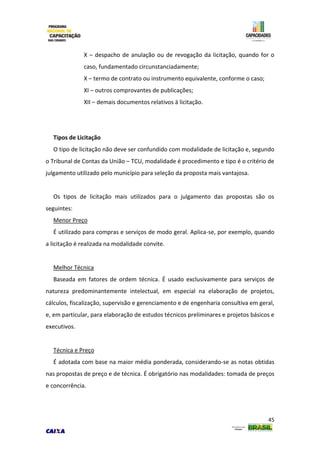 45
X – despacho de anulação ou de revogação da licitação, quando for o
caso, fundamentado circunstanciadamente;
X – termo de contrato ou instrumento equivalente, conforme o caso;
XI – outros comprovantes de publicações;
XII – demais documentos relativos à licitação.
Tipos de Licitação
O tipo de licitação não deve ser confundido com modalidade de licitação e, segundo
o Tribunal de Contas da União – TCU, modalidade é procedimento e tipo é o critério de
julgamento utilizado pelo município para seleção da proposta mais vantajosa.
Os tipos de licitação mais utilizados para o julgamento das propostas são os
seguintes:
Menor Preço
É utilizado para compras e serviços de modo geral. Aplica-se, por exemplo, quando
a licitação é realizada na modalidade convite.
Melhor Técnica
Baseada em fatores de ordem técnica. É usado exclusivamente para serviços de
natureza predominantemente intelectual, em especial na elaboração de projetos,
cálculos, fiscalização, supervisão e gerenciamento e de engenharia consultiva em geral,
e, em particular, para elaboração de estudos técnicos preliminares e projetos básicos e
executivos.
Técnica e Preço
É adotada com base na maior média ponderada, considerando-se as notas obtidas
nas propostas de preço e de técnica. É obrigatório nas modalidades: tomada de preços
e concorrência.
 