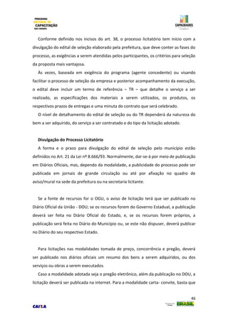 46
Conforme definido nos incisos do art. 38, o processo licitatório tem início com a
divulgação do edital de seleção elaborado pela prefeitura, que deve conter as fases do
processo, as exigências a serem atendidas pelos participantes, os critérios para seleção
da proposta mais vantajosa.
Às vezes, baseada em exigência do programa (agente concedente) ou visando
facilitar o processo de seleção da empresa e posterior acompanhamento da execução,
o edital deve incluir um termo de referência – TR – que detalhe o serviço a ser
realizado, as especificações dos materiais a serem utilizados, os produtos, os
respectivos prazos de entregas e uma minuta do contrato que será celebrado.
O nível de detalhamento do edital de seleção ou do TR dependerá da natureza do
bem a ser adquirido, do serviço a ser contratado e do tipo da licitação adotado.
Divulgação do Processo Licitatório
A forma e o prazo para divulgação do edital de seleção pelo município estão
definidos no Art. 21 da Lei nº 8.666/93. Normalmente, dar-se-á por meio de publicação
em Diários Oficiais, mas, dependo da modalidade, a publicidade do processo pode ser
publicada em jornais de grande circulação ou até por afixação no quadro de
aviso/mural na sede da prefeitura ou na secretaria licitante.
Se a fonte de recursos for o OGU, o aviso de licitação terá que ser publicado no
Diário Oficial da União - DOU; se os recursos forem do Governo Estadual, a publicação
deverá ser feita no Diário Oficial do Estado, e, se os recursos forem próprios, a
publicação será feita no Diário do Município ou, se este não dispuser, deverá publicar
no Diário do seu respectivo Estado.
Para licitações nas modalidades tomada de preço, concorrência e pregão, deverá
ser publicado nos diários oficiais um resumo dos bens a serem adquiridos, ou dos
serviços ou obras a serem executados.
Caso a modalidade adotada seja o pregão eletrônico, além da publicação no DOU, a
licitação deverá ser publicada na internet. Para a modalidade carta- convite, basta que
 