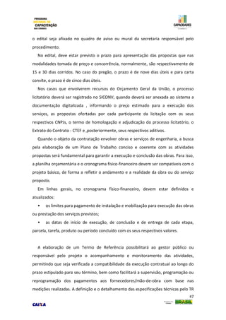 47
o edital seja afixado no quadro de aviso ou mural da secretaria responsável pelo
procedimento.
No edital, deve estar previsto o prazo para apresentação das propostas que nas
modalidades tomada de preço e concorrência, normalmente, são respectivamente de
15 e 30 dias corridos. No caso do pregão, o prazo é de nove dias úteis e para carta
convite, o prazo é de cinco dias úteis.
Nos casos que envolverem recursos do Orçamento Geral da União, o processo
licitatório deverá ser registrado no SICONV, quando deverá ser anexada ao sistema a
documentação digitalizada , informando o preço estimado para a execução dos
serviços, as propostas ofertadas por cada participante da licitação com os seus
respectivos CNPJs, o termo de homologação e adjudicação do processo licitatório, o
Extrato do Contrato - CTEF e ,posteriormente, seus respectivos aditivos.
Quando o objeto da contratação envolver obras e serviços de engenharia, a busca
pela elaboração de um Plano de Trabalho conciso e coerente com as atividades
propostas será fundamental para garantir a execução e conclusão das obras. Para isso,
a planilha orçamentária e o cronograma físico-financeiro devem ser compatíveis com o
projeto básico, de forma a refletir o andamento e a realidade da obra ou do serviço
proposto.
Em linhas gerais, no cronograma físico-financeiro, devem estar definidos e
atualizados:
• os limites para pagamento de instalação e mobilização para execução das obras
ou prestação dos serviços previstos;
• as datas de início de execução, de conclusão e de entrega de cada etapa,
parcela, tarefa, produto ou período concluído com os seus respectivos valores.
A elaboração de um Termo de Referência possibilitará ao gestor público ou
responsável pelo projeto o acompanhamento e monitoramento das atividades,
permitindo que seja verificada a compatibilidade da execução contratual ao longo do
prazo estipulado para seu término, bem como facilitará a supervisão, programação ou
reprogramação dos pagamentos aos fornecedores/mão-de-obra com base nas
medições realizadas. A definição e o detalhamento das especificações técnicas pelo TR
 