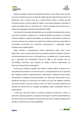 5
Gestão de projetos urbanos intrinsecamente significa a busca pelos meios que hão
de se por em prática para que o projeto de cidade seja executado de forma viável e, de
preferência, com o menor custo para a Administração Pública. É sabido que tão
importante quanto um bom projeto de cidade, é uma gestão adequada. Sobretudo, o
projeto de cidade deve ser executado com a maior qualidade possível para que se
adquira valor agregado e benefícios (VILLAESCUSA, 1998).
Para atender às demandas da população para as questões do planejamento urbano,
será ainda necessária a adoção de um modelo de gestão que permita ao município
enfrentar também as próprias dificuldades, com ênfase às relacionadas à carência de
recursos humanos com a ausência no quadro de servidores de técnicos preparados e a
necessidade permanente das prefeituras oportunizarem a capacitação desses
servidores para a gestão pública.
Neste contexto, o planejamento urbano participativo prevê, entre outros
dispositivos, novos arranjos institucionais para gestão das políticas públicas setoriais e
estímulo pelos governos locais à articulação entre a sociedade civil e o poder público,
que é garantido pela Constituição Federal de 1988 e, por exemplo, pela Lei
10.257/2001, conhecida como Estatuto da Cidade, conforme determinado nas
diretrizes do Plano Diretor Participativo.
Na busca por modelos de gestão mais eficazes, o gestor público se depara com a
necessidade de transformar a maneira de atuar e, consequentemente, de se aproximar
dos “modelos privados” de gerenciamento, substituindo a tradicional forma de gerir
reativamente os problemas pela proatividade, com ações que não permitam que os
problemas aconteçam ou minimizem seus efeitos. Os casos das tragédias climáticas
que ocorrem todos os anos de outubro a março, em vários municípios brasileiros, nos
períodos de chuvas fortes ou estiagens prolongadas, podem exemplificar falhas na
gestão pública.
É certo que, para fazer frente às enormes mudanças econômicas e sociais, os
governos municipais passaram a necessitar de inovação e iniciativas empreendedoras,
de novas formas de arrecadação e financiamento e de outros modelos de gestão para
atender à crescente lista de responsabilidades.
 