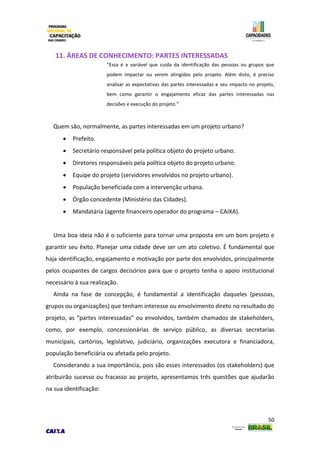 50
11. ÁREAS DE CONHECIMENTO: PARTES INTERESSADAS
“Essa é a variável que cuida da identificação das pessoas ou grupos que
podem impactar ou serem atingidos pelo projeto. Além disto, é preciso
analisar as expectativas das partes interessadas e seu impacto no projeto,
bem como garantir o engajamento eficaz das partes interessadas nas
decisões e execução do projeto.”
Quem são, normalmente, as partes interessadas em um projeto urbano?
 Prefeito.
 Secretário responsável pela política objeto do projeto urbano.
 Diretores responsáveis pela política objeto do projeto urbano.
 Equipe do projeto (servidores envolvidos no projeto urbano).
 População beneficiada com a intervenção urbana.
 Órgão concedente (Ministério das Cidades).
 Mandatária (agente financeiro operador do programa – CAIXA).
Uma boa ideia não é o suficiente para tornar uma proposta em um bom projeto e
garantir seu êxito. Planejar uma cidade deve ser um ato coletivo. É fundamental que
haja identificação, engajamento e motivação por parte dos envolvidos, principalmente
pelos ocupantes de cargos decisórios para que o projeto tenha o apoio institucional
necessário à sua realização.
Ainda na fase de concepção, é fundamental a identificação daqueles (pessoas,
grupos ou organizações) que tenham interesse ou envolvimento direto no resultado do
projeto, as “partes interessadas” ou envolvidos, também chamados de stakeholders,
como, por exemplo, concessionárias de serviço público, as diversas secretarias
municipais, cartórios, legislativo, judiciário, organizações executora e financiadora,
população beneficiária ou afetada pelo projeto.
Considerando a sua importância, pois são esses interessados (os stakeholders) que
atribuirão sucesso ou fracasso ao projeto, apresentamos três questões que ajudarão
na sua identificação:
 