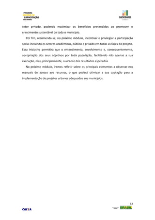 52
setor privado, podendo maximizar os benefícios pretendidos ao promover o
crescimento sustentável de todo o município.
Por fim, recomenda-se, no próximo módulo, incentivar e privilegiar a participação
social incluindo os setores acadêmicos, público e privado em todas as fases do projeto.
Essa iniciativa permitirá que o entendimento, envolvimento e, consequentemente,
apropriação dos seus objetivos por toda população, facilitando não apenas a sua
execução, mas, principalmente, o alcance dos resultados esperados.
No próximo módulo, iremos refletir sobre os principais elementos a observar nos
manuais de acesso aos recursos, o que poderá otimizar a sua captação para a
implementação de projetos urbanos adequados aos municípios.
 