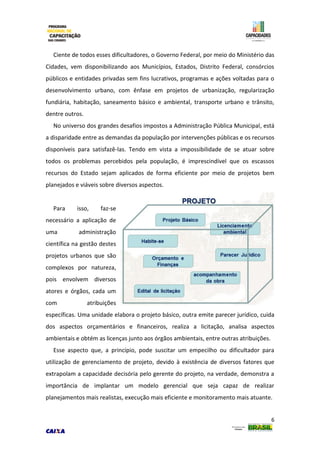 6
Ciente de todos esses dificultadores, o Governo Federal, por meio do Ministério das
Cidades, vem disponibilizando aos Municípios, Estados, Distrito Federal, consórcios
públicos e entidades privadas sem fins lucrativos, programas e ações voltadas para o
desenvolvimento urbano, com ênfase em projetos de urbanização, regularização
fundiária, habitação, saneamento básico e ambiental, transporte urbano e trânsito,
dentre outros.
No universo dos grandes desafios impostos a Administração Pública Municipal, está
a disparidade entre as demandas da população por intervenções públicas e os recursos
disponíveis para satisfazê-las. Tendo em vista a impossibilidade de se atuar sobre
todos os problemas percebidos pela população, é imprescindível que os escassos
recursos do Estado sejam aplicados de forma eficiente por meio de projetos bem
planejados e viáveis sobre diversos aspectos.
Para isso, faz-se
necessário a aplicação de
uma administração
científica na gestão destes
projetos urbanos que são
complexos por natureza,
pois envolvem diversos
atores e órgãos, cada um
com atribuições
específicas. Uma unidade elabora o projeto básico, outra emite parecer jurídico, cuida
dos aspectos orçamentários e financeiros, realiza a licitação, analisa aspectos
ambientais e obtém as licenças junto aos órgãos ambientais, entre outras atribuições.
Esse aspecto que, a princípio, pode suscitar um empecilho ou dificultador para
utilização de gerenciamento de projeto, devido à existência de diversos fatores que
extrapolam a capacidade decisória pelo gerente do projeto, na verdade, demonstra a
importância de implantar um modelo gerencial que seja capaz de realizar
planejamentos mais realistas, execução mais eficiente e monitoramento mais atuante.
 