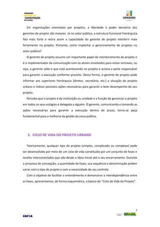7
Em organizações orientadas por projetos, a liberdade e poder decisório dos
gerentes de projeto são maiores. Já no setor público, a estrutura funcional hierárquica
fala mais forte e retira assim a capacidade do gerente de projeto interferir mais
fortemente no projeto. Portanto, como implantar o gerenciamento de projetos no
setor público?
O gerente de projeto assume um importante papel de monitoramento do projeto e
é o implementador da comunicação com os atores envolvidos para evitar entraves, ou
seja, o gerente sabe o que está acontecendo no projeto e aciona a parte responsável
para garantir a execução conforme previsto. Dessa forma, o gerente de projeto pode
informar aos superiores hierárquico (diretor, secretário, etc.) a situação do projeto
urbano e indicar possíveis ações necessárias para garantir o bom desempenho do seu
projeto.
Perceba que o projeto é da instituição ou unidade e a função de gerenciar o projeto
em todos os seus estágios é delegada a alguém. O gerente, comunicando e tomando as
ações necessárias para garantir a execução dentro do prazo, torna-se peça
fundamental para a melhoria da gestão da coisa pública.
2. CICLO DE VIDA DO PROJETO URBANO
Teoricamente, qualquer tipo de projeto (simples, complicado ou complexo) pode
ser desenvolvido por meio de um ciclo de vida constituído por um conjunto de fases e
tarefas interconectadas que vão desde a ideia inicial até o seu encerramento. Durante
o processo de concepção, a quantidade de fases, sua sequência e denominação podem
variar com o tipo de projeto e com a necessidade do seu controle.
Com o objetivo de facilitar o entendimento e demonstrar a interdependência entre
as fases, apresentamos, de forma esquemática, o básico do “Ciclo de Vida do Projeto”.
 