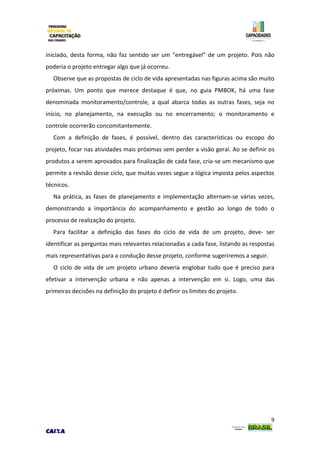 9
iniciado, desta forma, não faz sentido ser um "entregável" de um projeto. Pois não
poderia o projeto entregar algo que já ocorreu.
Observe que as propostas de ciclo de vida apresentadas nas figuras acima são muito
próximas. Um ponto que merece destaque é que, no guia PMBOK, há uma fase
denominada monitoramento/controle, a qual abarca todas as outras fases, seja no
início, no planejamento, na execução ou no encerramento; o monitoramento e
controle ocorrerão concomitantemente.
Com a definição de fases, é possível, dentro das características ou escopo do
projeto, focar nas atividades mais próximas sem perder a visão geral. Ao se definir os
produtos a serem aprovados para finalização de cada fase, cria-se um mecanismo que
permite a revisão desse ciclo, que muitas vezes segue a lógica imposta pelos aspectos
técnicos.
Na prática, as fases de planejamento e implementação alternam-se várias vezes,
demonstrando a importância do acompanhamento e gestão ao longo de todo o
processo de realização do projeto.
Para facilitar a definição das fases do ciclo de vida de um projeto, deve- ser
identificar as perguntas mais relevantes relacionadas a cada fase, listando as respostas
mais representativas para a condução desse projeto, conforme sugeriremos a seguir.
O ciclo de vida de um projeto urbano deveria englobar tudo que é preciso para
efetivar a intervenção urbana e não apenas a intervenção em si. Logo, uma das
primeiras decisões na definição do projeto é definir os limites do projeto.
 