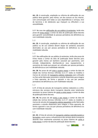10
Art. 19. A construção, ampliação ou reforma de edificações de uso
público deve garantir, pelo menos, um dos acessos ao seu interior,
com comunicação com todas as suas dependências e serviços, livre
de barreiras e de obstáculos que impeçam ou dificultem a sua
acessibilidade.
§ 1º. No caso das edificações de uso público já existentes, terão elas
prazo de trinta meses a contar da data de publicação deste Decreto
para garantir acessibilidade às pessoas portadoras de deficiência ou
com mobilidade reduzida.
(...)
Art. 22. A construção, ampliação ou reforma de edificações de uso
público ou de uso coletivo devem dispor de sanitários acessíveis
destinados ao uso por pessoa portadora de deficiência ou com
mobilidade reduzida.
(...)
§ 2º. Nas edificações de uso público já existentes, terão elas prazo de
trinta meses a contar da data de publicação deste Decreto para
garantir pelo menos um banheiro acessível por pavimento, com
entrada independente, distribuindo-se seus equipamentos e
acessórios de modo que possam ser utilizados por pessoa portadora
de deficiência ou com mobilidade reduzida.
Art. 38. No prazo de até vinte e quatro meses a contar da data de
edição das normas técnicas referidas no § 1o
, todos os modelos e
marcas de veículos de transporte coletivo rodoviário para utilização
no País serão fabricados acessíveis e estarão disponíveis para integrar
a frota operante, de forma a garantir o seu uso por pessoas
portadoras de deficiência ou com mobilidade reduzida.
(...)
§ 3º. A frota de veículos de transporte coletivo rodoviário e a infra-
estrutura dos serviços deste transporte deverão estar totalmente
acessíveis no prazo máximo de cento e vinte meses a contar da data
de publicação deste Decreto.
Art. 40. No prazo de até trinta e seis meses a contar da data de
edição das normas técnicas referidas no § 1o
, todos os modelos e
marcas de veículos de transporte coletivo aquaviário serão fabricados
acessíveis e estarão disponíveis para integrar a frota operante, de
forma a garantir o seu uso por pessoas portadoras de deficiência ou
com mobilidade reduzida.
(...)
Art. 42. A frota de veículos de transporte coletivo metroferroviário e
ferroviário, assim como a infraestrutura dos serviços deste transporte
deverão estar totalmente acessíveis no prazo máximo de cento e
vinte meses a contar da data de publicação deste Decreto.
 