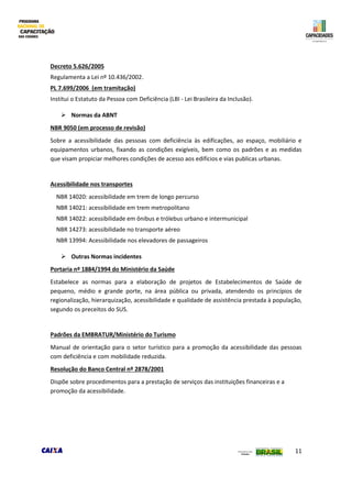 11
Decreto 5.626/2005
Regulamenta a Lei nº 10.436/2002.
PL 7.699/2006 (em tramitação)
Institui o Estatuto da Pessoa com Deficiência (LBI - Lei Brasileira da Inclusão).
 Normas da ABNT
NBR 9050 (em processo de revisão)
Sobre a acessibilidade das pessoas com deficiência às edificações, ao espaço, mobiliário e
equipamentos urbanos, fixando as condições exigíveis, bem como os padrões e as medidas
que visam propiciar melhores condições de acesso aos edifícios e vias publicas urbanas.
Acessibilidade nos transportes
NBR 14020: acessibilidade em trem de longo percurso
NBR 14021: acessibilidade em trem metropolitano
NBR 14022: acessibilidade em ônibus e trólebus urbano e intermunicipal
NBR 14273: acessibilidade no transporte aéreo
NBR 13994: Acessibilidade nos elevadores de passageiros
 Outras Normas incidentes
Portaria nº 1884/1994 do Ministério da Saúde
Estabelece as normas para a elaboração de projetos de Estabelecimentos de Saúde de
pequeno, médio e grande porte, na área pública ou privada, atendendo os princípios de
regionalização, hierarquização, acessibilidade e qualidade de assistência prestada à população,
segundo os preceitos do SUS.
Padrões da EMBRATUR/Ministério do Turismo
Manual de orientação para o setor turístico para a promoção da acessibilidade das pessoas
com deficiência e com mobilidade reduzida.
Resolução do Banco Central nº 2878/2001
Dispõe sobre procedimentos para a prestação de serviços das instituições financeiras e a
promoção da acessibilidade.
 