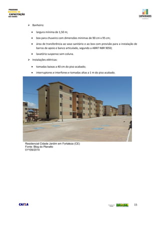 15
 Banheiro:
 largura mínima de 1,50 m;
 box para chuveiro com dimensões mínimas de 90 cm x 95 cm;
 área de transferência ao vaso sanitário e ao box com previsão para a instalação de
barras de apoio e banco articulado, segundo a ABNT NBR 9050;
 lavatório suspenso sem coluna.
 Instalações elétricas:
 tomadas baixas a 40 cm do piso acabado;
 interruptores e interfones e tomadas altas a 1 m do piso acabado.
Residencial Cidade Jardim em Fortaleza (CE)
Fonte: Blog do Planalto
01º/09/2014
 