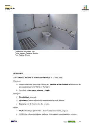 16
MOBILIDADE
Sobre a Política Nacional de Mobilidade Urbana (lei nº 12.587/2012):
Objetivos:
 Integrar diferentes modos de transporte e melhorar a acessibilidade e mobilidade de
pessoas e cargas no território do Município.
 Contribuir para o acesso universal à cidade.
Princípios:
 Acessibilidade universal.
 Equidade no acesso dos cidadãos ao transporte público coletivo.
 Segurança nos deslocamentos das pessoas.
Ações:
 PAC Pavimentação: pavimentar e dotar vias de saneamento, calçadas.
 PAC Médias e Grandes Cidades: melhorar sistemas de transporte público coletivo.
Condomínio em Atibaia (SP)
Fonte: Agência Caixa de Notícias
Foto: Rodrigo Oliveira
 