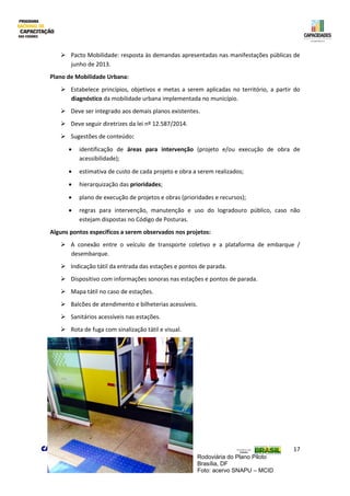 17
 Pacto Mobilidade: resposta às demandas apresentadas nas manifestações públicas de
junho de 2013.
Plano de Mobilidade Urbana:
 Estabelece princípios, objetivos e metas a serem aplicadas no território, a partir do
diagnóstico da mobilidade urbana implementada no município.
 Deve ser integrado aos demais planos existentes.
 Deve seguir diretrizes da lei nº 12.587/2014.
 Sugestões de conteúdo:
 identificação de áreas para intervenção (projeto e/ou execução de obra de
acessibilidade);
 estimativa de custo de cada projeto e obra a serem realizados;
 hierarquização das prioridades;
 plano de execução de projetos e obras (prioridades e recursos);
 regras para intervenção, manutenção e uso do logradouro público, caso não
estejam dispostas no Código de Posturas.
Alguns pontos específicos a serem observados nos projetos:
 A conexão entre o veículo de transporte coletivo e a plataforma de embarque /
desembarque.
 Indicação tátil da entrada das estações e pontos de parada.
 Dispositivo com informações sonoras nas estações e pontos de parada.
 Mapa tátil no caso de estações.
 Balcões de atendimento e bilheterias acessíveis.
 Sanitários acessíveis nas estações.
 Rota de fuga com sinalização tátil e visual.
Rodoviária do Plano Piloto
Brasília, DF
Foto: acervo SNAPU – MCID
 