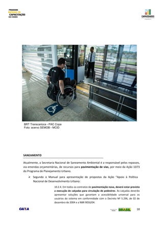 18
SANEAMENTO
Atualmente, a Secretaria Nacional de Saneamento Ambiental é a responsável pelos repasses,
via emendas orçamentárias, de recursos para pavimentação de vias, por meio da Ação 1D73
do Programa de Planejamento Urbano.
 Segundo o Manual para apresentação de propostas da Ação “Apoio à Política
Nacional de Desenvolvimento Urbano:
10.2.4. Em todos os contratos de pavimentação nova, deverá estar prevista
a execução de calçadas para circulação de pedestres. As calçadas deverão
apresentar soluções que garantam a acessibilidade universal para os
usuários do sistema em conformidade com o Decreto Nº 5.296, de 02 de
dezembro de 2004 e a NBR 9050/04.
BRT Transcarioca - PAC Copa
Foto: acervo SEMOB - MCID
 