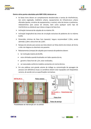 19
Dentre vários pontos abordados pela NBR 9.050, destacam-se:
 As faixas livres devem ser completamente desobstruídas e isentas de interferências,
tais como vegetação, mobiliário urbano, equipamentos de infraestrutura urbana
aflorados (postes, armários de equipamentos, e outros), orlas de árvores e jardineiras,
rebaixamentos para acesso de veículos, bem como qualquer outro tipo de
interferência ou obstáculo que reduza a largura da faixa livre.
 Inclinação transversal de calçadas de no máximo 3%.
 Inclinação longitudinal das áreas de circulação exclusivas de pedestres de no máximo
8,33%.
 Dimensões mínimas da faixa livre (passeio): largura recomendável 1,50m, sendo
admitida 1,20m e altura livre de 2,10m.
 Rampas de veículos para acesso aos lotes devem ser feitas dentro do imóvel, de forma
a não criar degraus ou desníveis nos passeios.
 Rebaixamentos (rampas) de calçadas para travessia de pedestres devem:
 ter inclinação máxima de 8,33%;
 estar alinhados quando localizados em lados opostos da via;
 garantir a faixa livre de 1,2m, estar sinalizados;
 ser executadas conforme modelos constantes em norma técnica.
 Em vias públicas com grande volume de tráfego ou concentração de passagem de
pessoas com deficiência visual, os semáforos devem estar equipados com dispositivos
sonoros, de acordo com as especificações normativas.
Possibilidade de intervenção em via arterial
 