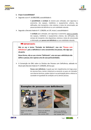 3
1. O que é acessibilidade?
 Segundo a Lei nº. 10.098/2000, acessibilidade é:
A possibilidade e condição de alcance para utilização, com segurança e
autonomia, dos espaços, mobiliários e equipamentos urbanos, das
edificações, dos transportes e dos sistemas e meios de comunicação, por
pessoa portadora de deficiência ou com mobilidade reduzida.
 Segundo o Decreto Federal nº. 5.296/04, art. 8º, inciso I, acessibilidade é:
A condição para utilização, com segurança e autonomia, total ou assistida,
dos espaços, mobiliários e equipamentos urbanos, das edificações, dos
serviços de transporte e dos dispositivos, sistemas e meios de comunicação
e informação, por pessoa com deficiência ou com mobilidade reduzida.
 A Convenção da ONU sobre os Direitos das Pessoas com Deficiência, adotada no
Brasil pelo Decreto Federal nº. 6.949/09, afirma que:
Pessoa com deficiência é aquela que tem impedimentos de longo prazo
de natureza física, mental, intelectual ou sensorial, os quais, em interação
com diversas barreiras, podem obstruir sua participação plena e efetiva na
sociedade em igualdade de condições com as demais pessoas.
IMPORTANTE:
Não se usa o termo “Portador de Deficiência”, mas sim “Pessoa com
Deficiência”, pois a deficiência é uma característica da pessoa, não algo que
ela porta.
Dessa forma, não se usa o termo “Deficiente”, uma vez que a deficiência não
define a pessoa; ela é apenas uma de suas particularidades.
 