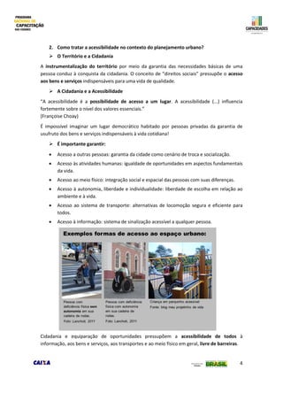 4
2. Como tratar a acessibilidade no contexto do planejamento urbano?
 O Território e a Cidadania
A instrumentalização do território por meio da garantia das necessidades básicas de uma
pessoa conduz à conquista da cidadania. O conceito de “direitos sociais” pressupõe o acesso
aos bens e serviços indispensáveis para uma vida de qualidade.
 A Cidadania e a Acessibilidade
“A acessibilidade é a possibilidade de acesso a um lugar. A acessibilidade (...) influencia
fortemente sobre o nível dos valores essenciais.”
(Françoise Choay)
É impossível imaginar um lugar democrático habitado por pessoas privadas da garantia de
usufruto dos bens e serviços indispensáveis à vida cotidiana!
 É importante garantir:
 Acesso a outras pessoas: garantia da cidade como cenário de troca e socialização.
 Acesso às atividades humanas: igualdade de oportunidades em aspectos fundamentais
da vida.
 Acesso ao meio físico: integração social e espacial das pessoas com suas diferenças.
 Acesso à autonomia, liberdade e individualidade: liberdade de escolha em relação ao
ambiente e à vida.
 Acesso ao sistema de transporte: alternativas de locomoção segura e eficiente para
todos.
 Acesso à informação: sistema de sinalização acessível a qualquer pessoa.
Cidadania e equiparação de oportunidades pressupõem a acessibilidade de todos à
informação, aos bens e serviços, aos transportes e ao meio físico em geral, livre de barreiras.
 