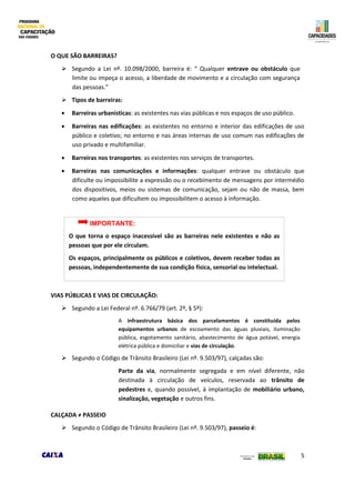 5
O QUE SÃO BARREIRAS?
 Segundo a Lei nº. 10.098/2000, barreira é: “ Qualquer entrave ou obstáculo que
limite ou impeça o acesso, a liberdade de movimento e a circulação com segurança
das pessoas.”
 Tipos de barreiras:
 Barreiras urbanísticas: as existentes nas vias públicas e nos espaços de uso público.
 Barreiras nas edificações: as existentes no entorno e interior das edificações de uso
público e coletivo; no entorno e nas áreas internas de uso comum nas edificações de
uso privado e multifamiliar.
 Barreiras nos transportes: as existentes nos serviços de transportes.
 Barreiras nas comunicações e informações: qualquer entrave ou obstáculo que
dificulte ou impossibilite a expressão ou o recebimento de mensagens por intermédio
dos dispositivos, meios ou sistemas de comunicação, sejam ou não de massa, bem
como aqueles que dificultem ou impossibilitem o acesso à informação.
VIAS PÚBLICAS E VIAS DE CIRCULAÇÃO:
 Segundo a Lei Federal nº. 6.766/79 (art. 2º, § 5º):
A infraestrutura básica dos parcelamentos é constituída pelos
equipamentos urbanos de escoamento das águas pluviais, iluminação
pública, esgotamento sanitário, abastecimento de água potável, energia
elétrica pública e domiciliar e vias de circulação.
 Segundo o Código de Trânsito Brasileiro (Lei nº. 9.503/97), calçadas são:
Parte da via, normalmente segregada e em nível diferente, não
destinada à circulação de veículos, reservada ao trânsito de
pedestres e, quando possível, à implantação de mobiliário urbano,
sinalização, vegetação e outros fins.
CALÇADA ≠ PASSEIO
 Segundo o Código de Trânsito Brasileiro (Lei nº. 9.503/97), passeio é:
IMPORTANTE:
O que torna o espaço inacessível são as barreiras nele existentes e não as
pessoas que por ele circulam.
Os espaços, principalmente os públicos e coletivos, devem receber todas as
pessoas, independentemente de sua condição física, sensorial ou intelectual.
 