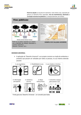 6
Parte da calçada ou da pista de rolamento, neste último caso, separada por
pintura ou elemento físico separador, livre de interferências, destinada à
circulação exclusiva de pedestres e, excepcionalmente, de ciclistas.
DESENHO UNIVERSAL:
 A aplicação do “Desenho Universal” a um projeto consiste na criação de ambientes e
produtos que possam ser utilizados por todas as pessoas, na sua máxima extensão
possível.
Fonte gravuras: Desenho Universal – um conceito para todos
 
