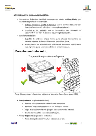 7
ACESSIBILIDADE NA LEGISLAÇÃO URBANÍSTICA:
 Instrumentos do Estatuto da Cidade que podem ser usados no Plano Diretor com
finalidade de promover acessibilidade:
 Outorga onerosa do Direito de Construir: uso da contrapartida para fazer
intervenções no território (projeto e construção de calçadas).
 Contribuição por Melhoria: uso do instrumento para promoção da
acessibilidade por meio de obras de requalificação de calçadas.
 Parcelamento do solo:
 Sugestão de conteúdo: largura mínima para calçadas, rebaixamento de
calçadas ou elevação da pista de veículos, piso tátil de alerta.
 Projeto de vias que acompanham o perfil natural do terreno. Deve-se evitar
ruas íngremes que já seriam concebidas de forma inacessível.
 Código de obras (Sugestão de conteúdo):
 Acessos, circulação horizontal e vertical nas edificações.
 Banheiros acessíveis nos edifícios de uso público ou coletivo.
 Vagas de estacionamento nas garagens e estacionamentos internos.
 Sinalização visual, tátil e sonora nas edificações.
 Código de posturas (Sugestão de conteúdo):
 Faixas de calçadas: de serviço, livre e de acesso ao lote.
Fonte: Mascaró, Juan. Infraestrutura habitacional alternativa. Sagra, Porto Alegre, 1989.
 