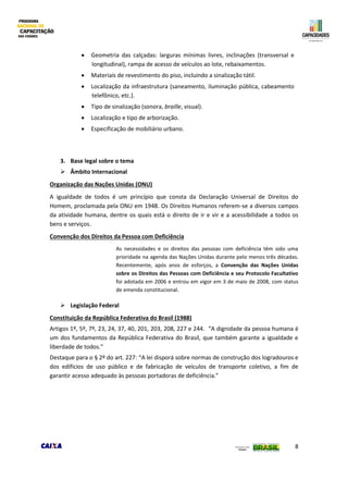 8
 Geometria das calçadas: larguras mínimas livres, inclinações (transversal e
longitudinal), rampa de acesso de veículos ao lote, rebaixamentos.
 Materiais de revestimento do piso, incluindo a sinalização tátil.
 Localização da infraestrutura (saneamento, iluminação pública, cabeamento
telefônico, etc.).
 Tipo de sinalização (sonora, braille, visual).
 Localização e tipo de arborização.
 Especificação de mobiliário urbano.
3. Base legal sobre o tema
 Âmbito Internacional
Organização das Nações Unidas (ONU)
A igualdade de todos é um princípio que consta da Declaração Universal de Direitos do
Homem, proclamada pela ONU em 1948. Os Direitos Humanos referem-se a diversos campos
da atividade humana, dentre os quais está o direito de ir e vir e a acessibilidade a todos os
bens e serviços.
Convenção dos Direitos da Pessoa com Deficiência
As necessidades e os direitos das pessoas com deficiência têm sido uma
prioridade na agenda das Nações Unidas durante pelo menos três décadas.
Recentemente, após anos de esforços, a Convenção das Nações Unidas
sobre os Direitos das Pessoas com Deficiência e seu Protocolo Facultativo
foi adotada em 2006 e entrou em vigor em 3 de maio de 2008, com status
de emenda constitucional.
 Legislação Federal
Constituição da República Federativa do Brasil (1988)
Artigos 1º, 5º, 7º, 23, 24, 37, 40, 201, 203, 208, 227 e 244. “A dignidade da pessoa humana é
um dos fundamentos da República Federativa do Brasil, que também garante a igualdade e
liberdade de todos.”
Destaque para o § 2º do art. 227: “A lei disporá sobre normas de construção dos logradouros e
dos edifícios de uso público e de fabricação de veículos de transporte coletivo, a fim de
garantir acesso adequado às pessoas portadoras de deficiência.”
 