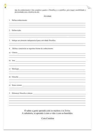 tipo de conhecimento é tão complexo quanto o filosófico e o científico, pois requer sensibilidade e proximidade com a história da arte. 
Atividade 
1. Defina conhecimento. 
_______________________________________________________________________________________ _______________________________________________________________________________________ _______________________________________________________________________________________ 
2. Defina razão. 
_______________________________________________________________________________________ _______________________________________________________________________________________ _______________________________________________________________________________________ 
3. Indique um elemento indispensável para a atividade filosófica. 
_______________________________________________________________________________________ _______________________________________________________________________________________ 
4. Defina e caracterize as seguintes formas de conhecimento: 
a) Ciência _____________________________________________________________________________ 
_______________________________________________________________________________________ _______________________________________________________________________________________ 
b) Arte ________________________________________________________________________________ 
_______________________________________________________________________________________ _______________________________________________________________________________________ 
c) Mitologia ___________________________________________________________________________ 
_______________________________________________________________________________________ _______________________________________________________________________________________ 
d) Filosofia ____________________________________________________________________________ 
_______________________________________________________________________________________ _______________________________________________________________________________________ 
e) Senso comum ________________________________________________________________________ 
_______________________________________________________________________________________ _______________________________________________________________________________________ 
5. Diferencie filosofia e ciência. ____________________________________________________________ 
_______________________________________________________________________________________ _______________________________________________________________________________________ _______________________________________________________________________________________ _______________________________________________________________________________________ _______________________________________________________________________________________ 
O saber a gente aprende com os mestres e os livros. 
A sabedoria, se aprende é com a vida e com os humildes. 
Cora Coralina 