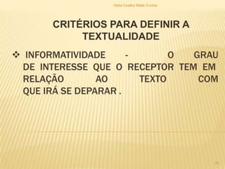  INFORMATIVIDADE - O GRAU
DE INTERESSE QUE O RECEPTOR TEM EM
RELAÇÃO AO TEXTO COM
QUE IRÁ SE DEPARAR .
CRITÉRIOS PARA DEFINIR A
TEXTUALIDADE
Helia Coelho Mello Cunha
10
 
