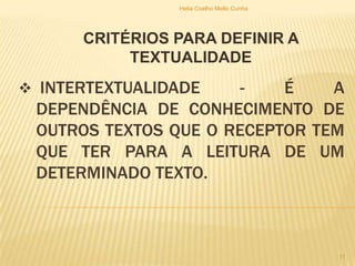  INTERTEXTUALIDADE - É A
DEPENDÊNCIA DE CONHECIMENTO DE
OUTROS TEXTOS QUE O RECEPTOR TEM
QUE TER PARA A LEITURA DE UM
DETERMINADO TEXTO.
CRITÉRIOS PARA DEFINIR A
TEXTUALIDADE
Helia Coelho Mello Cunha
11
 