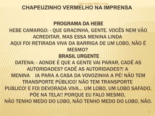 PROGRAMA DA HEBE
HEBE CAMARGO: - QUE GRACINHA, GENTE. VOCÊS NEM VÃO
ACREDITAR, MAS ESSA MENINA LINDA
AQUI FOI RETIRADA VIVA DA BARRIGA DE UM LOBO, NÃO É
MESMO?
BRASIL URGENTE
DATENA: - AONDE É QUE A GENTE VAI PARAR, CADÊ AS
AUTORIDADES? CADÊ AS AUTORIDADES?! A
MENINA IA PARA A CASA DA VOVOZINHA A PÉ! NÃO TEM
TRANSPORTE PÚBLICO! NÃO TEM TRANSPORTE
PUBLICO! E FOI DEVORADA VIVA... UM LOBO, UM LOBO SAFADO.
PÕE NA TELA!! PORQUE EU FALO MESMO,
NÃO TENHO MEDO DO LOBO, NÃO TENHO MEDO DO LOBO, NÃO.
CHAPEUZINHO VERMELHO NA IMPRENSA
Helia Coelho Mello Cunha
12
 