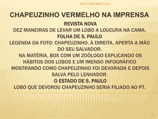 REVISTA NOVA
DEZ MANEIRAS DE LEVAR UM LOBO A LOUCURA NA CAMA.
FOLHA DE S. PAULO
LEGENDA DA FOTO: CHAPEUZINHO, À DIREITA, APERTA A MÃO
DO SEU SALVADOR.
NA MATÉRIA, BOX COM UM ZOÓLOGO EXPLICANDO OS
HÁBITOS DOS LOBOS E UM IMENSO INFOGRÁFICO
MOSTRANDO COMO CHAPEUZINHO FOI DEVORADA E DEPOIS
SALVA PELO LENHADOR.
O ESTADO DE S. PAULO
LOBO QUE DEVOROU CHAPEUZINHO SERIA FILIADO AO PT.
CHAPEUZINHO VERMELHO NA IMPRENSA
Helia Coelho Mello Cunha
13
 