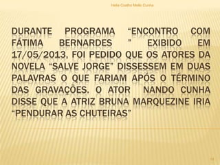 DURANTE PROGRAMA “ENCONTRO COM
FÁTIMA BERNARDES ” EXIBIDO EM
17/05/2013, FOI PEDIDO QUE OS ATORES DA
NOVELA “SALVE JORGE” DISSESSEM EM DUAS
PALAVRAS O QUE FARIAM APÓS O TÉRMINO
DAS GRAVAÇÕES. O ATOR NANDO CUNHA
DISSE QUE A ATRIZ BRUNA MARQUEZINE IRIA
“PENDURAR AS CHUTEIRAS”
Helia Coelho Mello Cunha
14
 
