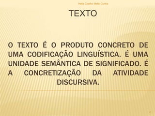 O TEXTO É O PRODUTO CONCRETO DE
UMA CODIFICAÇÃO LINGUÍSTICA. É UMA
UNIDADE SEMÂNTICA DE SIGNIFICADO. É
A CONCRETIZAÇÃO DA ATIVIDADE
DISCURSIVA.
TEXTO
Helia Coelho Mello Cunha
2
 