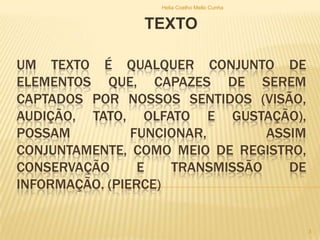 UM TEXTO É QUALQUER CONJUNTO DE
ELEMENTOS QUE, CAPAZES DE SEREM
CAPTADOS POR NOSSOS SENTIDOS (VISÃO,
AUDIÇÃO, TATO, OLFATO E GUSTAÇÃO),
POSSAM FUNCIONAR, ASSIM
CONJUNTAMENTE, COMO MEIO DE REGISTRO,
CONSERVAÇÃO E TRANSMISSÃO DE
INFORMAÇÃO. (PIERCE)
TEXTO
Helia Coelho Mello Cunha
3
 