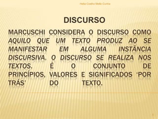 MARCUSCHI CONSIDERA O DISCURSO COMO
AQUILO QUE UM TEXTO PRODUZ AO SE
MANIFESTAR EM ALGUMA INSTÂNCIA
DISCURSIVA. O DISCURSO SE REALIZA NOS
TEXTOS. É O CONJUNTO DE
PRINCÍPIOS, VALORES E SIGNIFICADOS „POR
TRÁS‟ DO TEXTO.
DISCURSO
Helia Coelho Mello Cunha
5
 