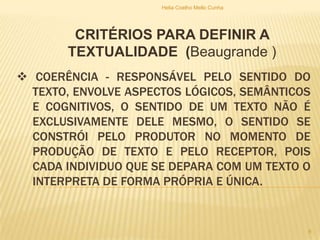  COERÊNCIA - RESPONSÁVEL PELO SENTIDO DO
TEXTO, ENVOLVE ASPECTOS LÓGICOS, SEMÂNTICOS
E COGNITIVOS, O SENTIDO DE UM TEXTO NÃO É
EXCLUSIVAMENTE DELE MESMO, O SENTIDO SE
CONSTRÓI PELO PRODUTOR NO MOMENTO DE
PRODUÇÃO DE TEXTO E PELO RECEPTOR, POIS
CADA INDIVIDUO QUE SE DEPARA COM UM TEXTO O
INTERPRETA DE FORMA PRÓPRIA E ÚNICA.
CRITÉRIOS PARA DEFINIR A
TEXTUALIDADE (Beaugrande )
Helia Coelho Mello Cunha
6
 