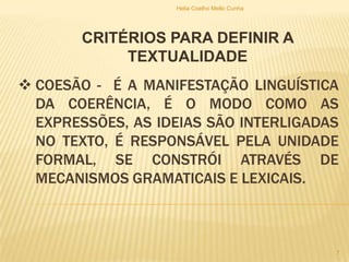  COESÃO - É A MANIFESTAÇÃO LINGUÍSTICA
DA COERÊNCIA, É O MODO COMO AS
EXPRESSÕES, AS IDEIAS SÃO INTERLIGADAS
NO TEXTO, É RESPONSÁVEL PELA UNIDADE
FORMAL, SE CONSTRÓI ATRAVÉS DE
MECANISMOS GRAMATICAIS E LEXICAIS.
CRITÉRIOS PARA DEFINIR A
TEXTUALIDADE
Helia Coelho Mello Cunha
7
 