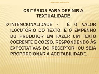 INTENCIONALIDADE - É O VALOR
ILOCUTÓRIO DO TEXTO, É O EMPENHO
DO PRODUTOR EM FAZER UM TEXTO
COERENTE E COESO, RESPONDENDO ÀS
EXPECTATIVAS DO RECEPTOR, OU SEJA
PROPORCIONAR A ACEITABILIDADE.
CRITÉRIOS PARA DEFINIR A
TEXTUALIDADE
Helia Coelho Mello Cunha
8
 