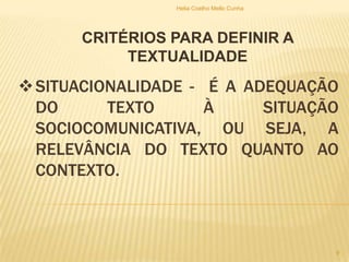 SITUACIONALIDADE - É A ADEQUAÇÃO
DO TEXTO À SITUAÇÃO
SOCIOCOMUNICATIVA, OU SEJA, A
RELEVÂNCIA DO TEXTO QUANTO AO
CONTEXTO.
CRITÉRIOS PARA DEFINIR A
TEXTUALIDADE
Helia Coelho Mello Cunha
9
 
