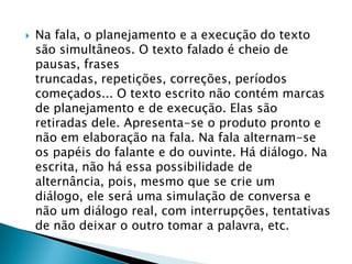 Na fala, o planejamento e a execução do texto são simultâneos. O texto falado é cheio de pausas, frases truncadas, repetições, correções, períodos começados... O texto escrito não contém marcas de planejamento e de execução. Elas são retiradas dele. Apresenta-se o produto pronto e não em elaboração na fala. Na fala alternam-se os papéis do falante e do ouvinte. Há diálogo. Na escrita, não há essa possibilidade de alternância, pois, mesmo que se crie um diálogo, ele será uma simulação de conversa e não um diálogo real, com interrupções, tentativas de não deixar o outro tomar a palavra, etc.