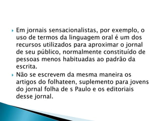 Em jornais sensacionalistas, por exemplo, o uso de termos da linguagem oral é um dos recursos utilizados para aproximar o jornal de seu público, normalmente constituído de pessoas menos habituadas ao padrão da escrita.Não se escrevem da mesma maneira os artigos do folhateen, suplemento para jovens do jornal folha de s Paulo e os editoriais desse jornal.