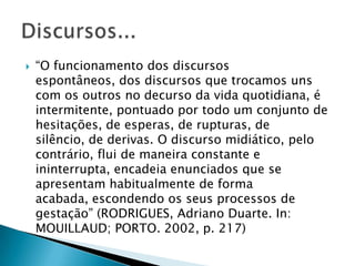 “O funcionamento dos discursos espontâneos, dos discursos que trocamos uns com os outros no decurso da vida quotidiana, é intermitente, pontuado por todo um conjunto de hesitações, de esperas, de rupturas, de silêncio, de derivas. O discurso midiático, pelo contrário, flui de maneira constante e ininterrupta, encadeia enunciados que se apresentam habitualmente de forma acabada, escondendo os seus processos de gestação” (RODRIGUES, Adriano Duarte. In: MOUILLAUD; PORTO. 2002, p. 217)Discursos...