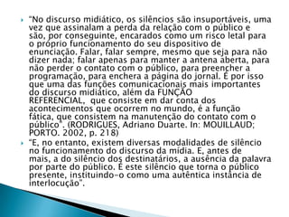 “No discurso midiático, os silêncios são insuportáveis, uma vez que assinalam a perda da relação com o público e são, por conseguinte, encarados como um risco letal para o próprio funcionamento do seu dispositivo de enunciação. Falar, falar sempre, mesmo que seja para não dizer nada; falar apenas para manter a antena aberta, para não perder o contato com o público, para preencher a programação, para enchera a página do jornal. É por isso que uma das funções comunicacionais mais importantes do discurso midiático, além da FUNÇÃO REFERENCIAL,  que consiste em dar conta dos acontecimentos que ocorrem no mundo, é a função fática, que consistem na manutenção do contato com o público”. (RODRIGUES, Adriano Duarte. In: MOUILLAUD; PORTO. 2002, p. 218)“E, no entanto, existem diversas modalidades de silêncio no funcionamento do discurso da mídia. E, antes de mais, a do silêncio dos destinatários, a ausência da palavra por parte do público. É este silêncio que torna o público presente, instituindo-o como uma autêntica instância de interlocução”.