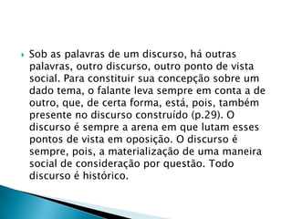 Sob as palavras de um discurso, há outras palavras, outro discurso, outro ponto de vista social. Para constituir sua concepção sobre um dado tema, o falante leva sempre em conta a de outro, que, de certa forma, está, pois, também presente no discurso construído (p.29). O discurso é sempre a arena em que lutam esses pontos de vista em oposição. O discurso é sempre, pois, a materialização de uma maneira social de consideração por questão. Todo discurso é histórico.