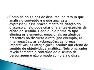Como há dois tipos de discurso indireto (o que analisa o conteúdo e o que analisa a expressão), esse procedimento de citação do discurso alheio pode criar diferentes espécies de efeito de sentido. Dado que o primeiro tipo elimina os elementos emocionais ou afetivos presentes no discurso direto (por exemplo, as interrogações, as exclamações, as formas imperativas, as interjeições), produz um efeito de sentido de objetividade analítica. Nele o narrador revela somente o conteúdo do discurso da personagem e não o modo como ela o disse.