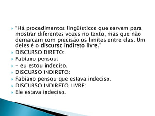 “Há procedimentos lingüísticos que servem para mostrar diferentes vozes no texto, mas que não demarcam com precisão os limites entre elas. Um deles é o discurso indireto livre.” DISCURSO DIRETO: Fabiano pensou:- eu estou indeciso.DISCURSO INDIRETO:Fabiano pensou que estava indeciso.DISCURSO INDIRETO LIVRE:Ele estava indeciso.