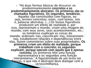 “Há duas formas básicas de discurso: os predominantemente concretos e os predominantemente abstratos. Os primeiros são os chamados figurativos. Os segundos, temáticos. Aqueles são constituídos com figuras, ou seja, termos concretos; estes, com temas, isto é, palavras abstratas. (...) Os textos figurativos produzem um efeito de realidade e, por isso, representam o mundo, criam uma imagem do mundo, com seus seres, seus acontecimentos, etc.; os temáticos explicam as coisas do mundo, ordenam-nas, classificam-nas, interpretam-nas, estabelecem relações e dependências entre elas, fazem comentários sobre suas propriedades. Os primeiros criam um efeito de realidade, porque trabalham com o concreto; os segundos explicam, porque operam com aquilo que é apenas conceito. Os primeiros têm uma função representativa e os segundos uma função interpretativa.” A figuratividade de um texto (as figuras, o que não é abstrato) deve dialogar com a verossimilhança.