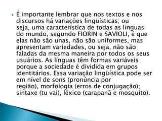 É importante lembrar que nos textos e nos discursos há variações lingüísticas; ou seja, uma característica de todas as línguas do mundo, segundo FIORIN e SAVIOLI, é que elas não são unas, não são uniformes, mas apresentam variedades, ou seja, não são faladas da mesma maneira por todos os seus usuários. As línguas têm formas variáveis porque a sociedade é dividida em grupos identitários. Essa variação lingüística pode ser em nível de sons (pronúncia por região), morfologia (erros de conjugação); sintaxe (tu vai), léxico (carapanã e mosquito).